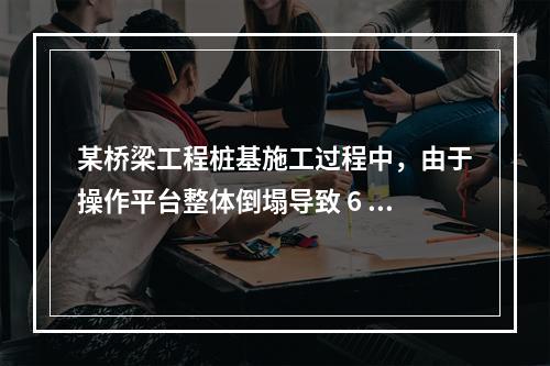 某桥梁工程桩基施工过程中，由于操作平台整体倒塌导致 6 人死