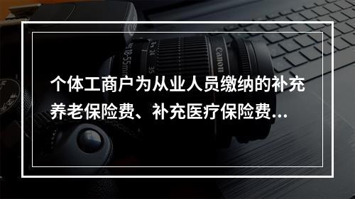 个体工商户为从业人员缴纳的补充养老保险费、补充医疗保险费，分