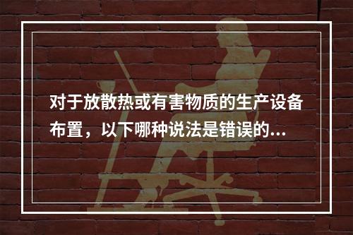 对于放散热或有害物质的生产设备布置，以下哪种说法是错误的？