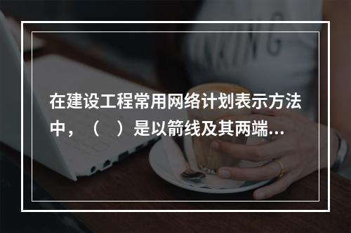 在建设工程常用网络计划表示方法中，（　）是以箭线及其两端节点