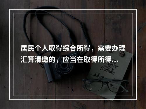 居民个人取得综合所得，需要办理汇算清缴的，应当在取得所得的一