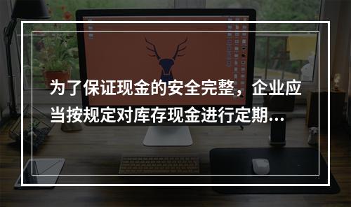 为了保证现金的安全完整，企业应当按规定对库存现金进行定期和不