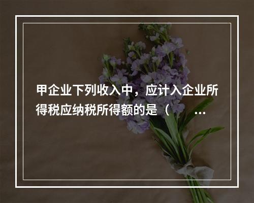 甲企业下列收入中，应计入企业所得税应纳税所得额的是（　　）。