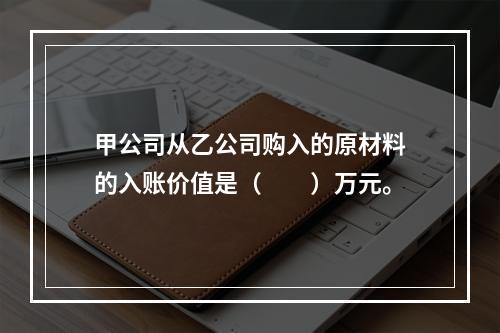 甲公司从乙公司购入的原材料的入账价值是（　　）万元。