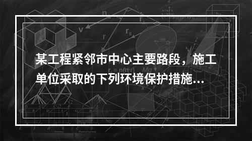 某工程紧邻市中心主要路段，施工单位采取的下列环境保护措施，正