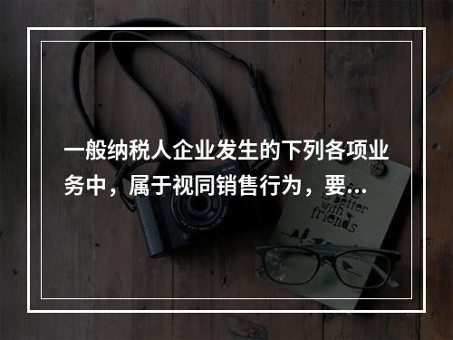 一般纳税人企业发生的下列各项业务中，属于视同销售行为，要计算