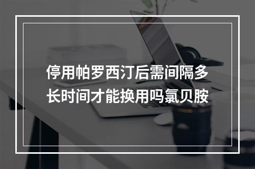 停用帕罗西汀后需间隔多长时间才能换用吗氯贝胺