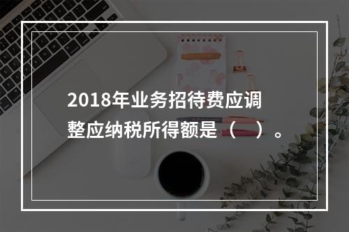 2018年业务招待费应调整应纳税所得额是（　）。