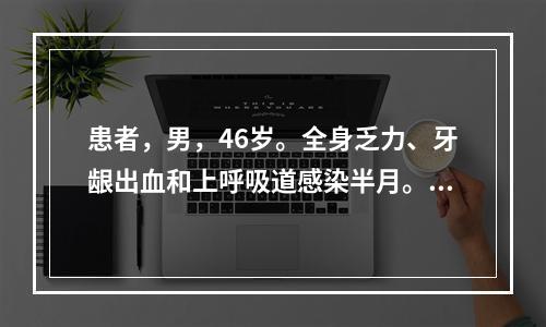 患者，男，46岁。全身乏力、牙龈出血和上呼吸道感染半月。查