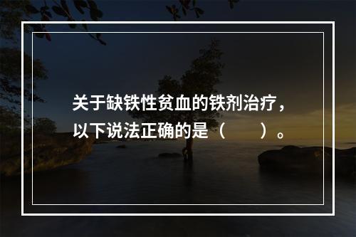 关于缺铁性贫血的铁剂治疗，以下说法正确的是（　　）。