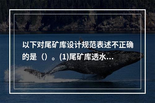 以下对尾矿库设计规范表述不正确的是（）。(1)尾矿库透水堆石