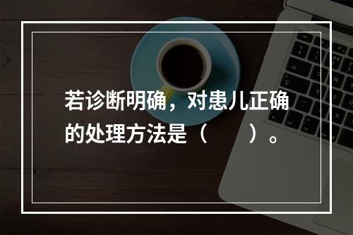 若诊断明确，对患儿正确的处理方法是（　　）。