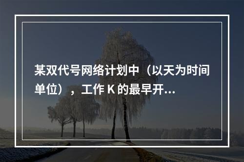 某双代号网络计划中（以天为时间单位），工作 K 的最早开始时