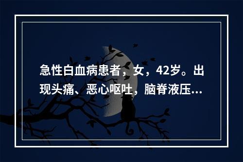 急性白血病患者，女，42岁。出现头痛、恶心呕吐，脑脊液压力