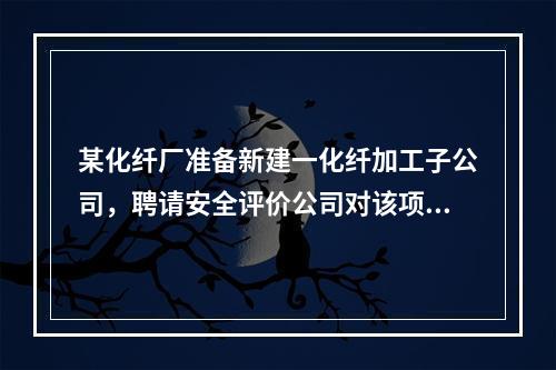 某化纤厂准备新建一化纤加工子公司，聘请安全评价公司对该项目进