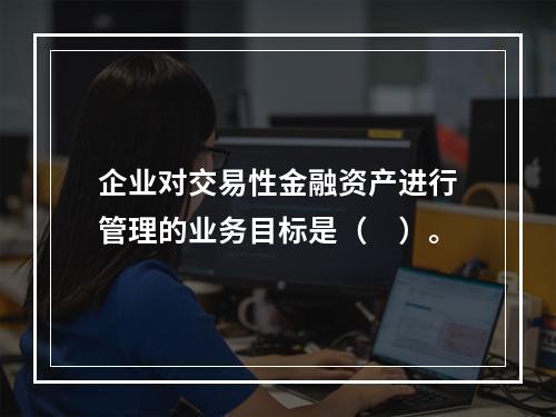 企业对交易性金融资产进行管理的业务目标是（　）。