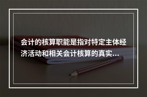 会计的核算职能是指对特定主体经济活动和相关会计核算的真实性、