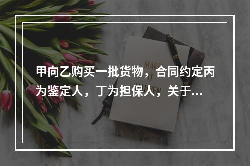 甲向乙购买一批货物，合同约定丙为鉴定人，丁为担保人，关于该合