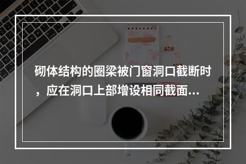 砌体结构的圈梁被门窗洞口截断时，应在洞口上部增设相同截面的