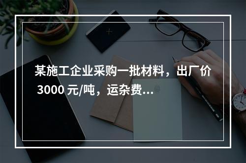 某施工企业采购一批材料，出厂价 3000 元/吨，运杂费是材