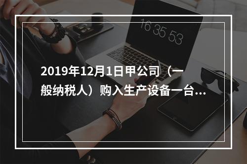 2019年12月1日甲公司（一般纳税人）购入生产设备一台，支