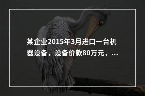 某企业2015年3月进口一台机器设备，设备价款80万元，支付