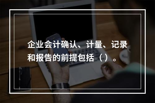 企业会计确认、计量、记录和报告的前提包括（ ）。