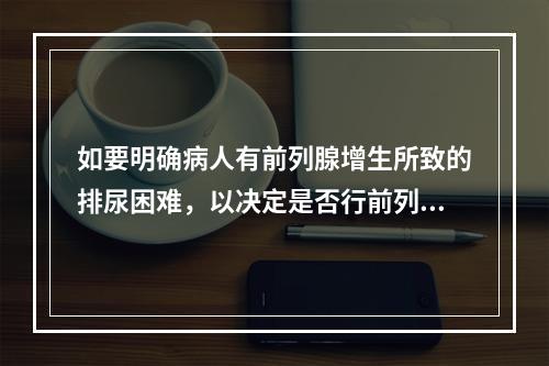 如要明确病人有前列腺增生所致的排尿困难，以决定是否行前列腺切