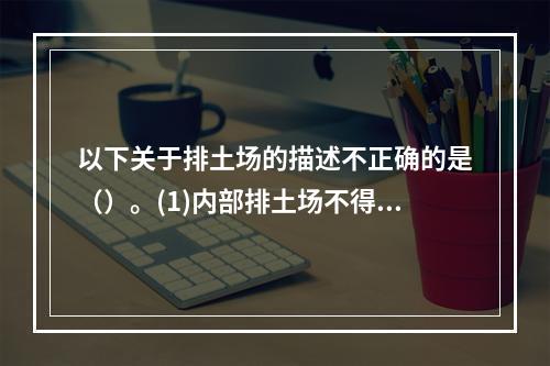 以下关于排土场的描述不正确的是（）。(1)内部排土场不得影响