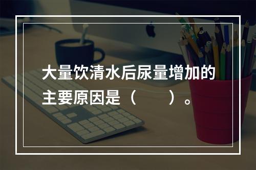 大量饮清水后尿量增加的主要原因是（　　）。