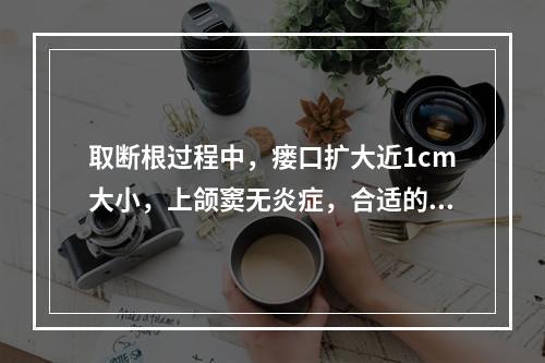 取断根过程中，瘘口扩大近1cm大小，上颌窦无炎症，合适的处理