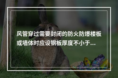 风管穿过需要封闭的防火防爆楼板或墙体时应设钢板厚度不小于（　