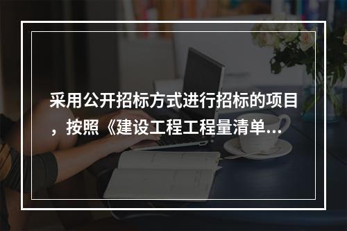 采用公开招标方式进行招标的项目，按照《建设工程工程量清单计价