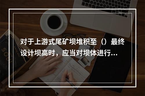 对于上游式尾矿坝堆积至（）最终设计坝高时，应当对坝体进行一次