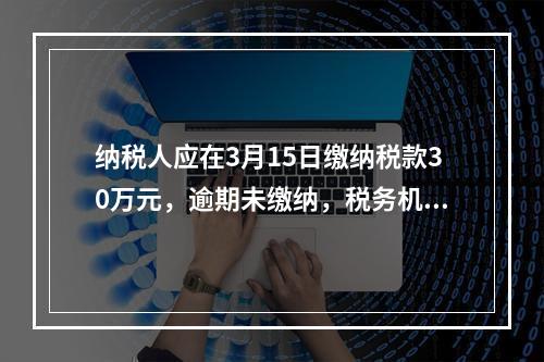 纳税人应在3月15日缴纳税款30万元，逾期未缴纳，税务机关责