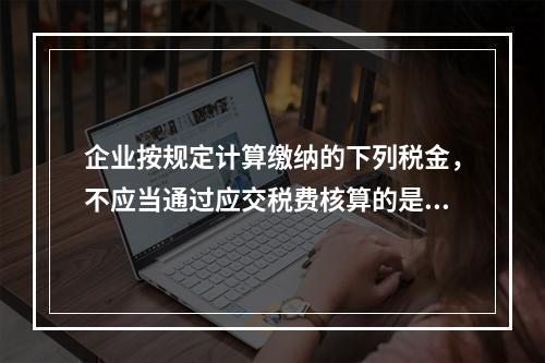 企业按规定计算缴纳的下列税金，不应当通过应交税费核算的是（　