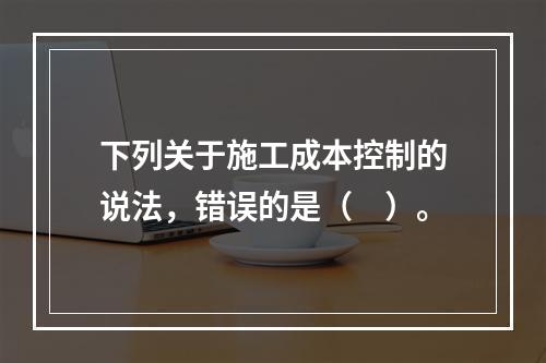 下列关于施工成本控制的说法，错误的是（　）。