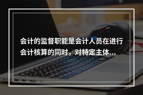 会计的监督职能是会计人员在进行会计核算的同时，对特定主体经济