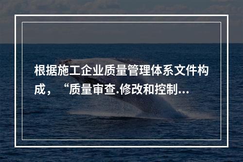 根据施工企业质量管理体系文件构成，“质量审查.修改和控制管理