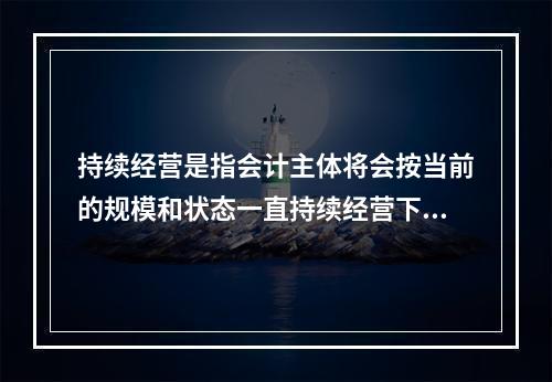 持续经营是指会计主体将会按当前的规模和状态一直持续经营下去，