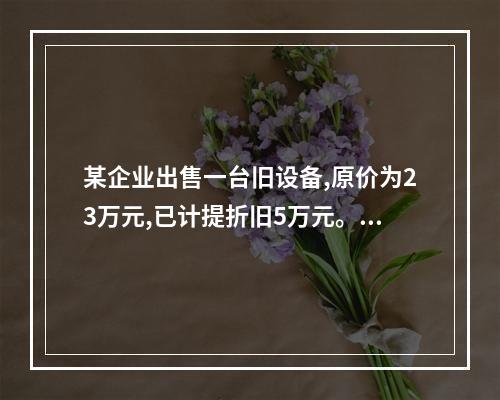 某企业出售一台旧设备,原价为23万元,已计提折旧5万元。出售