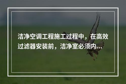 洁净空调工程施工过程中，在高效过滤器安装前，洁净室必须内装修