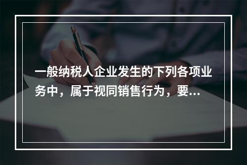 一般纳税人企业发生的下列各项业务中，属于视同销售行为，要计算