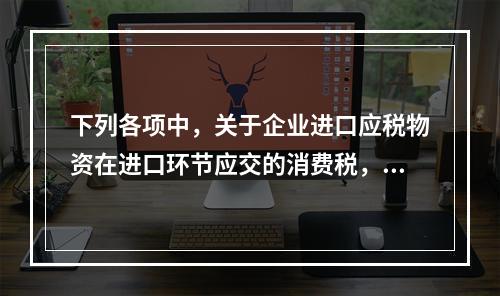 下列各项中，关于企业进口应税物资在进口环节应交的消费税，可能