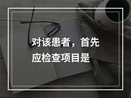 对该患者，首先应检查项目是