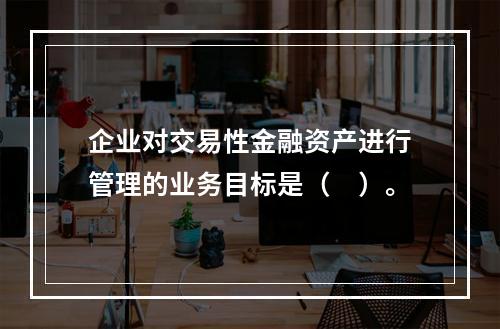 企业对交易性金融资产进行管理的业务目标是（　）。