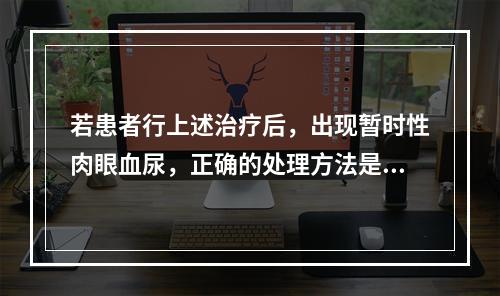 若患者行上述治疗后，出现暂时性肉眼血尿，正确的处理方法是（　