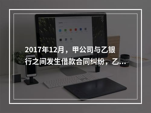 2017年12月，甲公司与乙银行之间发生借款合同纠纷，乙银行