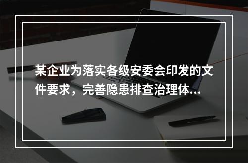 某企业为落实各级安委会印发的文件要求，完善隐患排查治理体系，