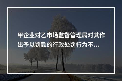 甲企业对乙市场监督管理局对其作出予以罚款的行政处罚行为不服，